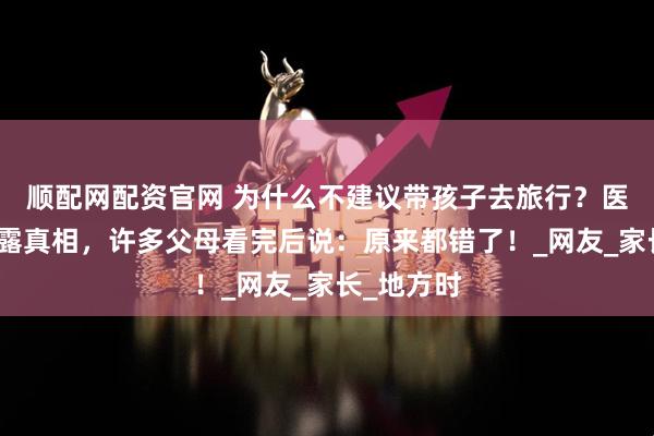 顺配网配资官网 为什么不建议带孩子去旅行？医生妈妈揭露真相，许多父母看完后说：原来都错了！_网友_家长_地方时
