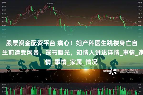 股票资金配资平台 痛心！妇产科医生跳楼身亡自证清白，生前遭受网暴，遗书曝光，知情人讲述详情_事情_家属_情况