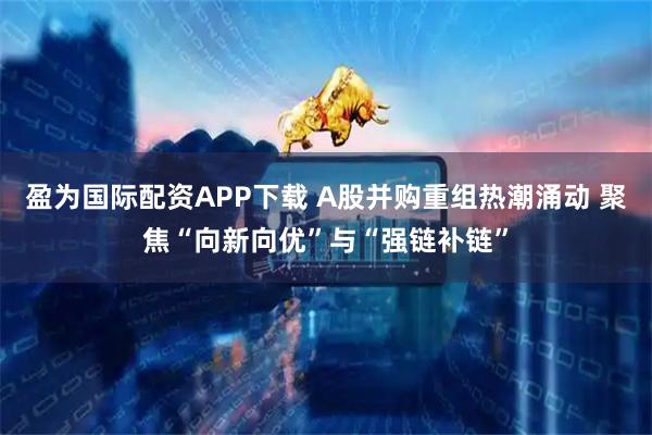 盈为国际配资APP下载 A股并购重组热潮涌动 聚焦“向新向优”与“强链补链”