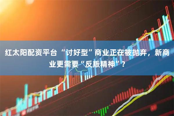红太阳配资平台 “讨好型”商业正在被抛弃，新商业更需要“反叛精神”？