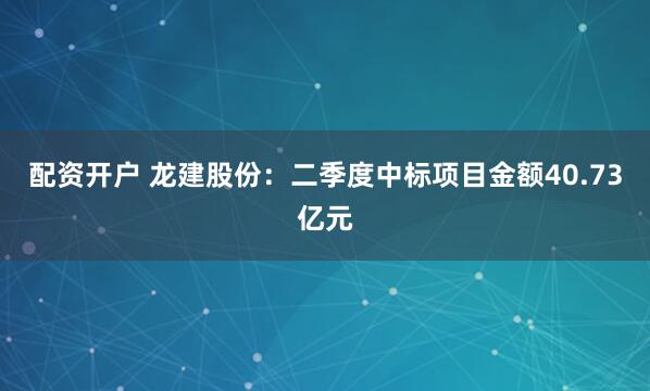 配资开户 龙建股份：二季度中标项目金额40.73亿元