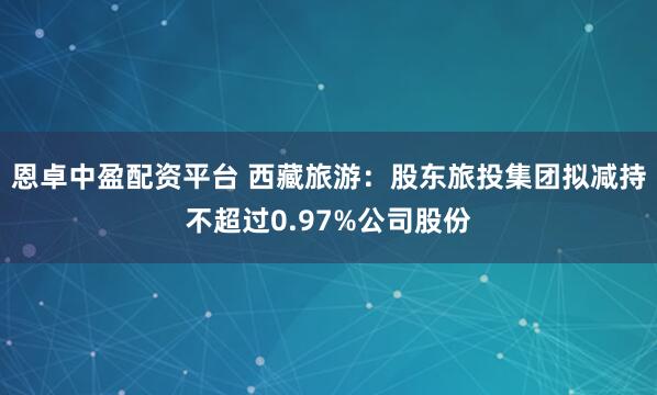 恩卓中盈配资平台 西藏旅游：股东旅投集团拟减持不超过0.97%公司股份