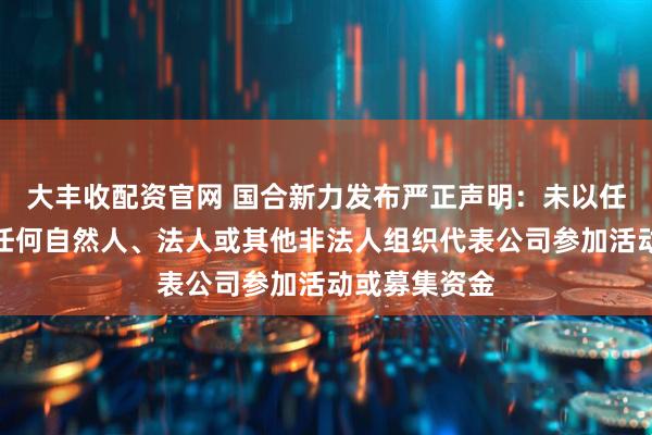 大丰收配资官网 国合新力发布严正声明：未以任何形式授权任何自然人、法人或其他非法人组织代表公司参加活动或募集资金