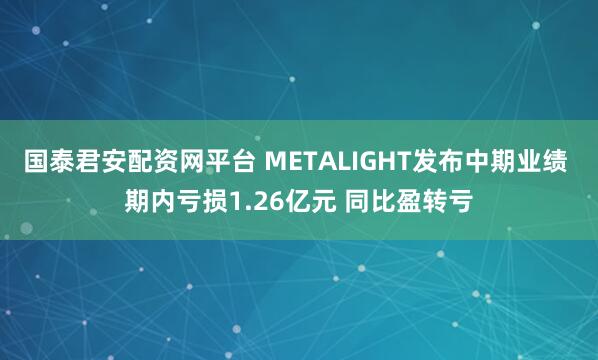 国泰君安配资网平台 METALIGHT发布中期业绩 期内亏损1.26亿元 同比盈转亏