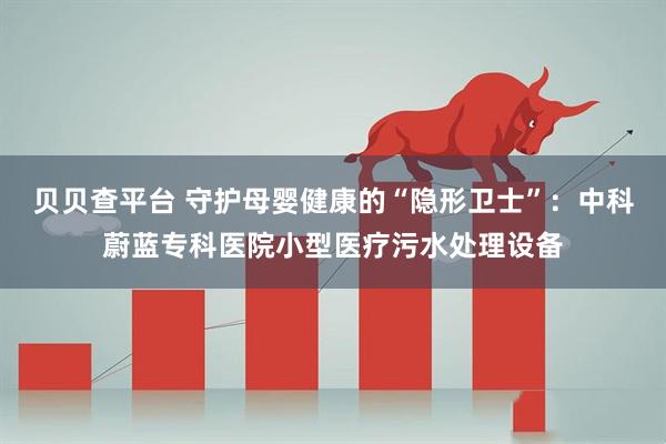 贝贝查平台 守护母婴健康的“隐形卫士”：中科蔚蓝专科医院小型医疗污水处理设备