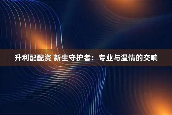 升利配配资 新生守护者：专业与温情的交响