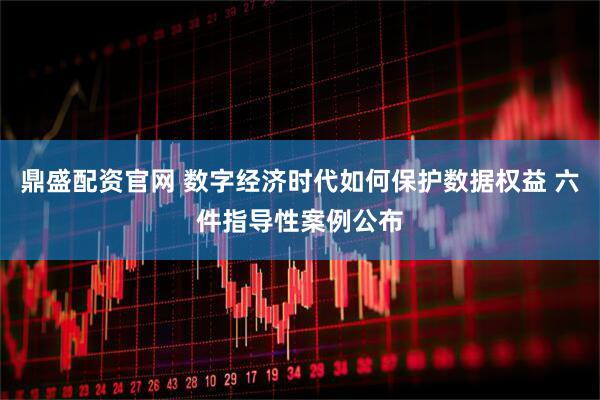 鼎盛配资官网 数字经济时代如何保护数据权益 六件指导性案例公布