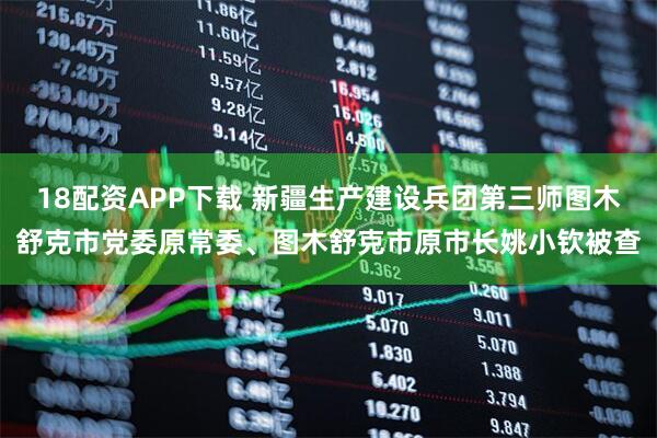 18配资APP下载 新疆生产建设兵团第三师图木舒克市党委原常委、图木舒克市原市长姚小钦被查