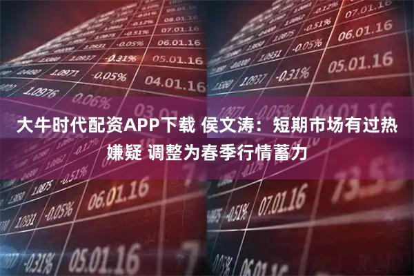 大牛时代配资APP下载 侯文涛：短期市场有过热嫌疑 调整为春季行情蓄力