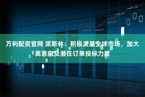 万利配资官网 派斯林：积极发展全球市场，加大高意向及潜在订单投标力度