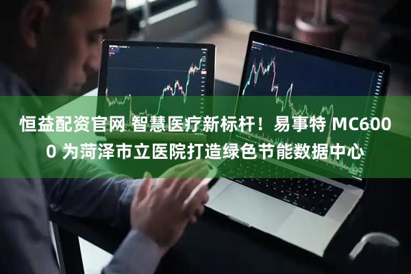 恒益配资官网 智慧医疗新标杆！易事特 MC6000 为菏泽市立医院打造绿色节能数据中心