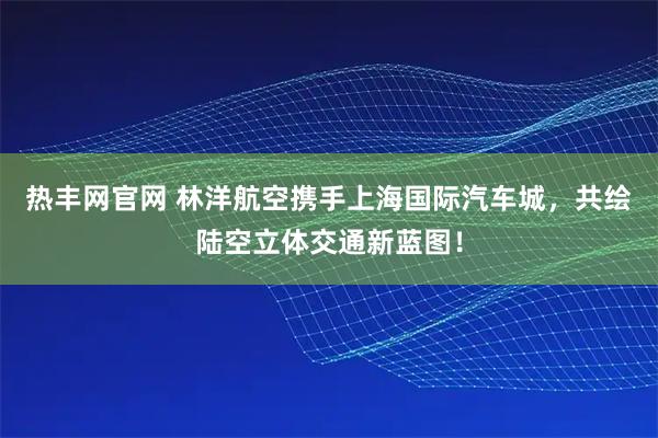 热丰网官网 林洋航空携手上海国际汽车城，共绘陆空立体交通新蓝图！