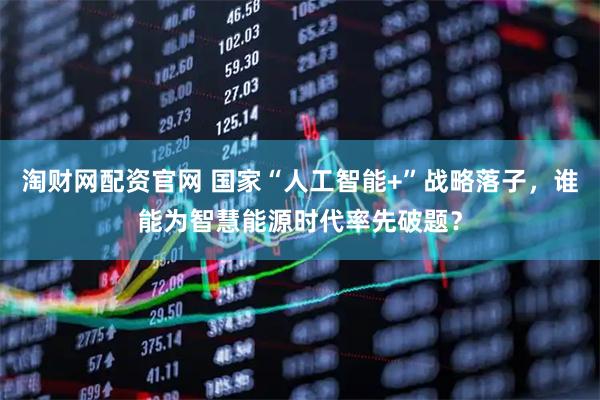 淘财网配资官网 国家“人工智能+”战略落子，谁能为智慧能源时代率先破题？