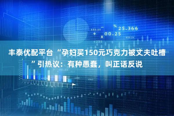 丰泰优配平台 “孕妇买150元巧克力被丈夫吐槽”引热议：有种愚蠢，叫正话反说