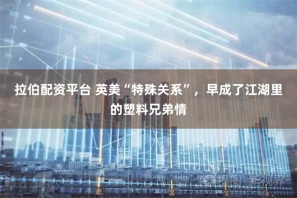 拉伯配资平台 英美“特殊关系”，早成了江湖里的塑料兄弟情