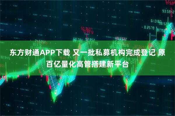 东方财通APP下载 又一批私募机构完成登记 原百亿量化高管搭建新平台